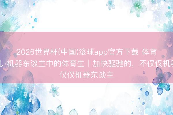 2026世界杯(中国)滚球app官方下载 体育科技范儿·机器东谈主中的体育生｜加快驱驰的，不仅仅机器东谈主