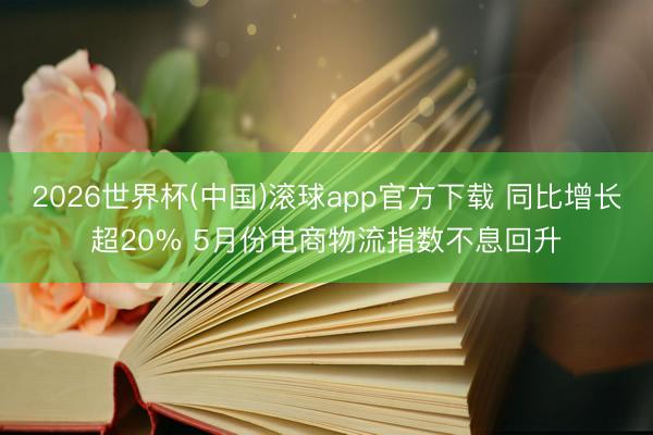 2026世界杯(中国)滚球app官方下载 同比增长超20% 5月份电商物流指数不息回升