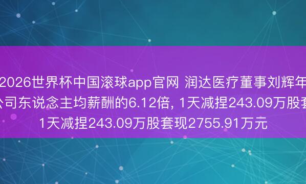 2026世界杯中国滚球app官网 润达医疗董事刘辉年薪142.3万元是公司东说念主均薪酬的6.12倍， 1天减捏243.09万股套现2755.91万元