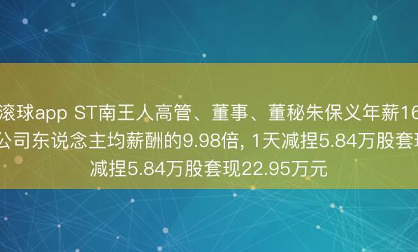 滚球app ST南王人高管、董事、董秘朱保义年薪169.93万元是公司东说念主均薪酬的9.98倍， 1天减捏5.84万股套现22.95万元