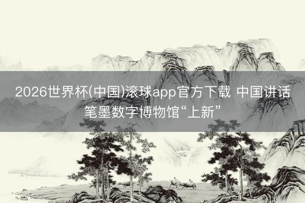 2026世界杯(中国)滚球app官方下载 中国讲话笔墨数字博物馆“上新”
