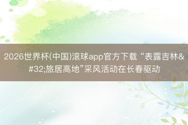 2026世界杯(中国)滚球app官方下载 “表露吉林 旅居高地”采风活动在长春驱动