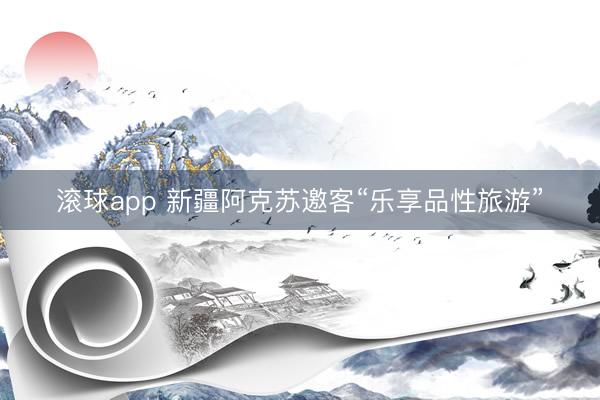 滚球app 新疆阿克苏邀客“乐享品性旅游”