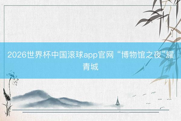 2026世界杯中国滚球app官网 “博物馆之夜”耀青城
