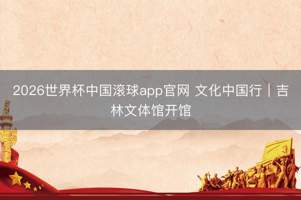 2026世界杯中国滚球app官网 文化中国行｜吉林文体馆开馆