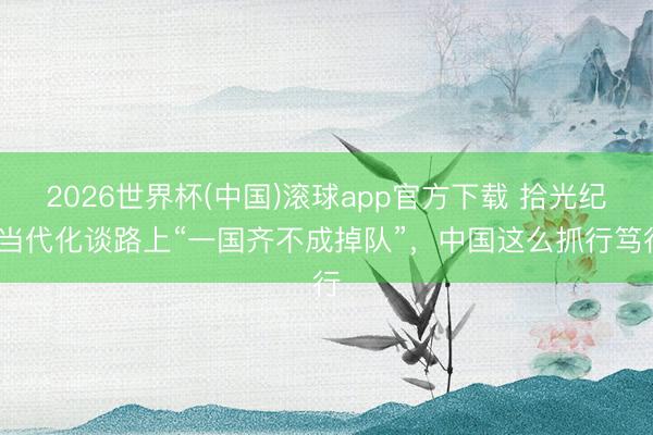 2026世界杯(中国)滚球app官方下载 拾光纪·当代化谈路上“一国齐不成掉队”，中国这么抓行笃行