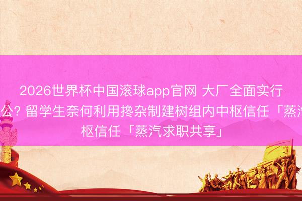 2026世界杯中国滚球app官网 大厂全面实行周五居家办公? 留学生奈何利用搀杂制建树组内中枢信任「蒸汽求职共享」