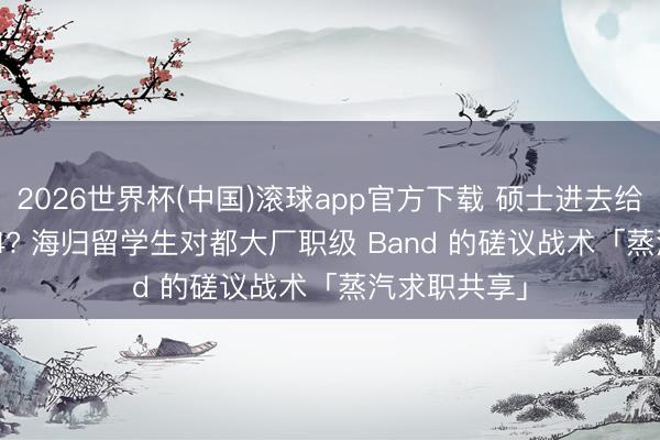 2026世界杯(中国)滚球app官方下载 硕士进去给 L3 已经 L4? 海归留学生对都大厂职级 Band 的磋议战术「蒸汽求职共享」