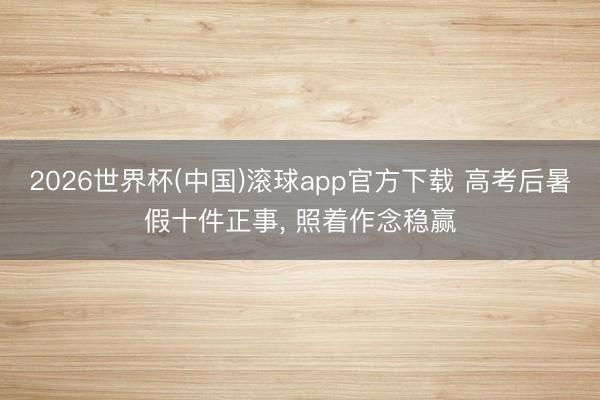 2026世界杯(中国)滚球app官方下载 高考后暑假十件正事， 照着作念稳赢
