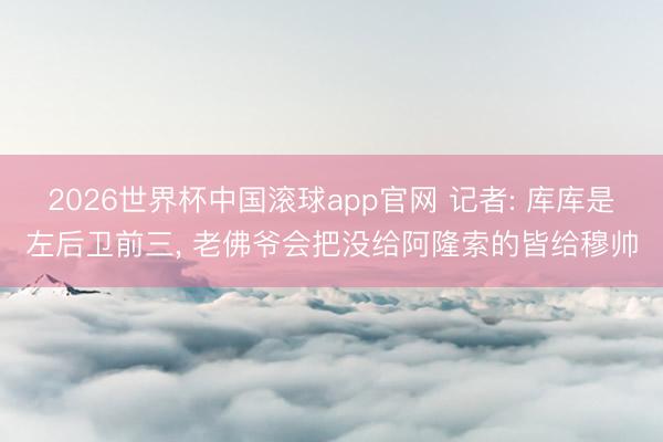 2026世界杯中国滚球app官网 记者: 库库是左后卫前三， 老佛爷会把没给阿隆索的皆给穆帅