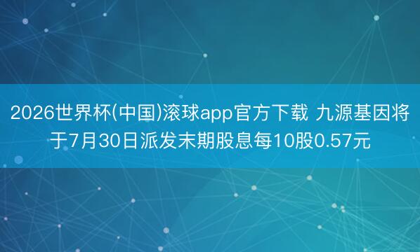 2026世界杯(中国)滚球app官方下载 九源基因将于7月30日派发末期股息每10股0.57元