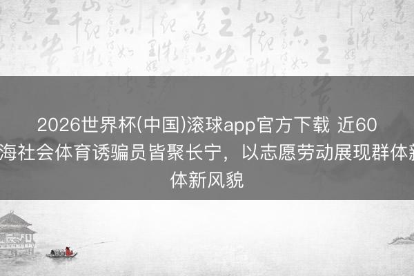 2026世界杯(中国)滚球app官方下载 近600名上海社会体育诱骗员皆聚长宁，以志愿劳动展现群体新风貌