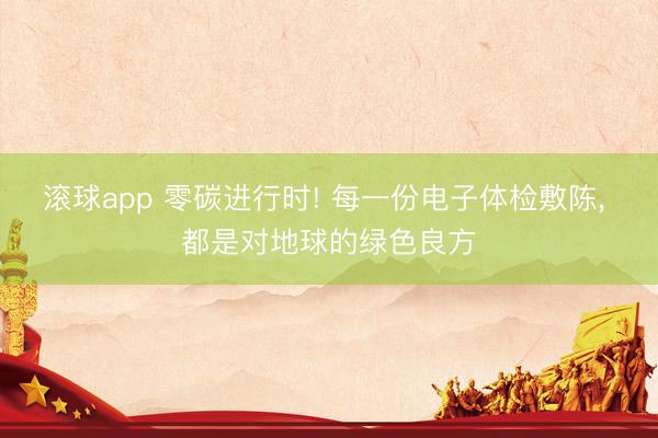 滚球app 零碳进行时! 每一份电子体检敷陈， 都是对地球的绿色良方