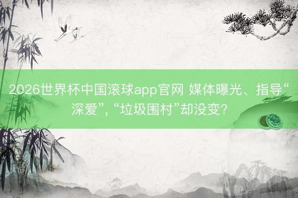 2026世界杯中国滚球app官网 媒体曝光、指导“深爱”， “垃圾围村”却没变?