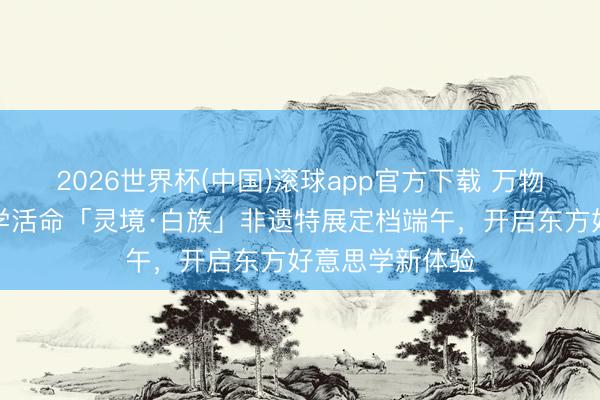 2026世界杯(中国)滚球app官方下载 万物有灵，好意思学活命「灵境·白族」非遗特展定档端午，开启东方好意思学新体验
