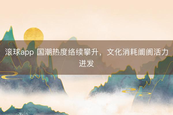 滚球app 国潮热度络续攀升，文化消耗阛阓活力迸发