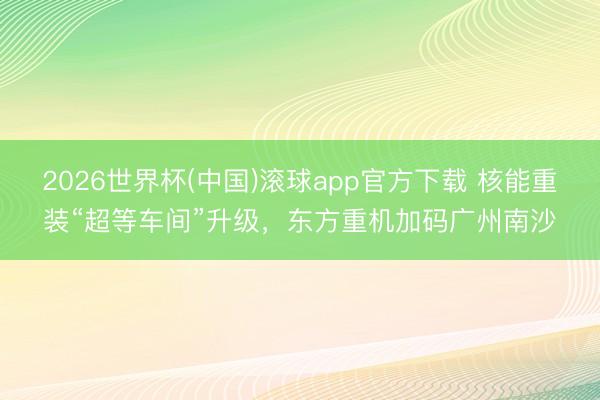 2026世界杯(中国)滚球app官方下载 核能重装“超等车间”升级,东方重机加码广州南沙