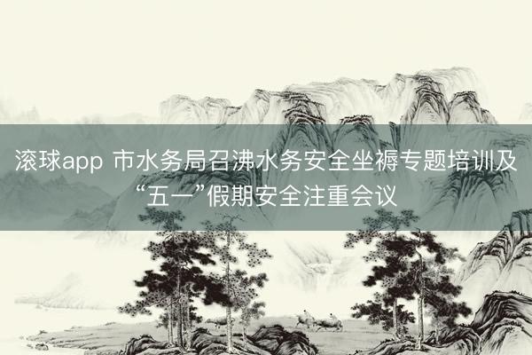 滚球app 市水务局召沸水务安全坐褥专题培训及“五一”假期安全注重会议