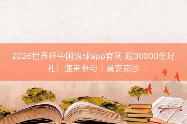 2026世界杯中国滚球app官网 超30000份好礼！速来参与丨晨安南沙