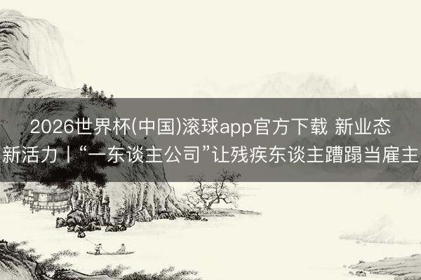 2026世界杯(中国)滚球app官方下载 新业态新活力丨“一东谈主公司”让残疾东谈主蹧蹋当雇主