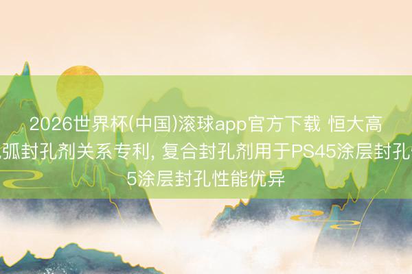 2026世界杯(中国)滚球app官方下载 恒大高新央求电弧封孔剂关系专利， 复合封孔剂用于PS45涂层封孔性能优异