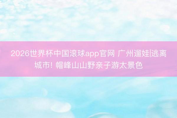 2026世界杯中国滚球app官网 广州遛娃|逃离城市! 帽峰山山野亲子游太景色