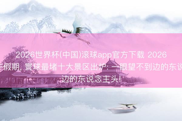 2026世界杯(中国)滚球app官方下载 2026马年端午假期, 寰球最堵十大景区出炉: 一眼望不到边的东说念主头!