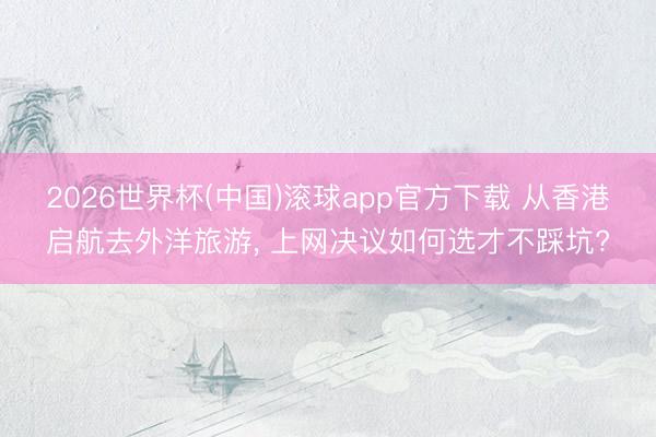 2026世界杯(中国)滚球app官方下载 从香港启航去外洋旅游， 上网决议如何选才不踩坑?