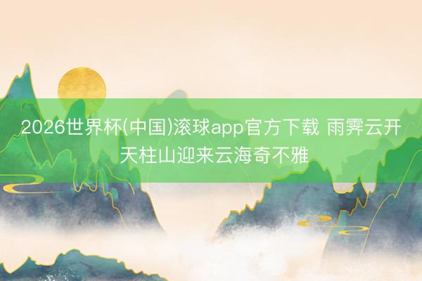 2026世界杯(中国)滚球app官方下载 雨霁云开 天柱山迎来云海奇不雅